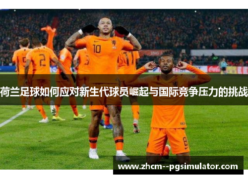 荷兰足球如何应对新生代球员崛起与国际竞争压力的挑战 荷兰足球如何应对新生代球员崛起与国际竞争压力的挑战
