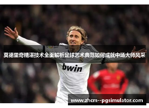 莫德里奇精湛技术全面解析足球艺术典范如何成就中场大师风采
