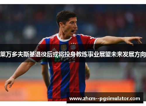 莱万多夫斯基退役后或将投身教练事业展望未来发展方向