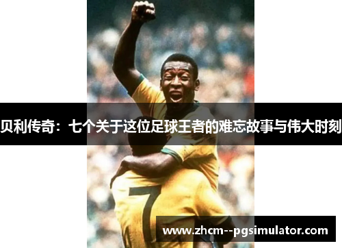 贝利传奇:七个关于这位足球王者的难忘故事与伟大时刻 贝利传奇:七个关于这位足球王者的难忘故事与伟大时刻