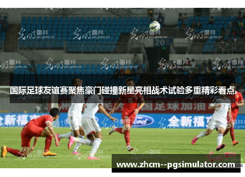 国际足球友谊赛聚焦豪门碰撞新星亮相战术试验多重精彩看点 国际足球友谊赛聚焦豪门碰撞新星亮相战术试验多重精彩看点