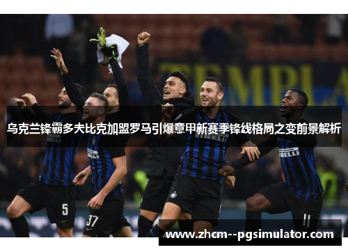 乌克兰锋霸多夫比克加盟罗马引爆意甲新赛季锋线格局之变前景解析 乌克兰锋霸多夫比克加盟罗马引爆意甲新赛季锋线格局之变前景解析