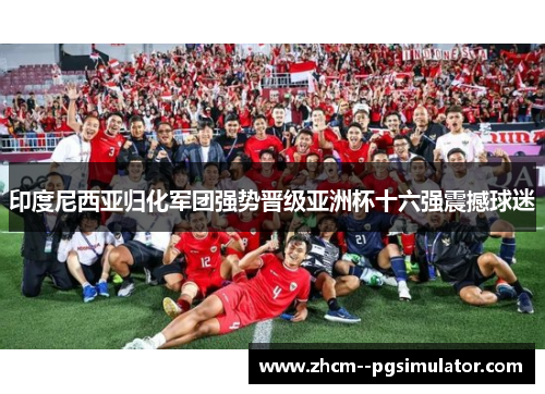 印度尼西亚归化军团强势晋级亚洲杯十六强震撼球迷 印度尼西亚归化军团强势晋级亚洲杯十六强震撼球迷