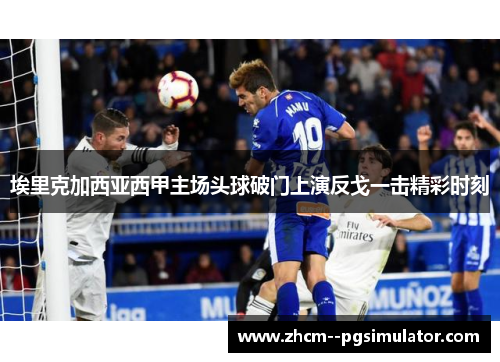 埃里克加西亚西甲主场头球破门上演反戈一击精彩时刻