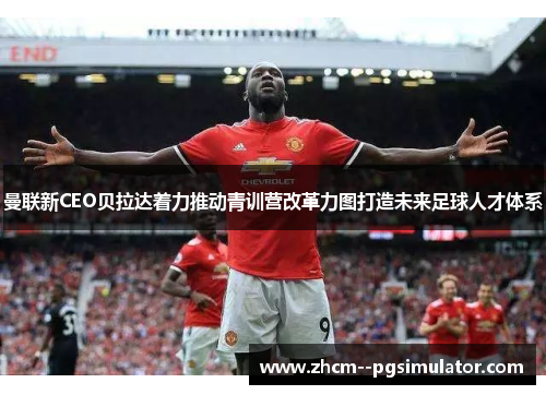 曼联新CEO贝拉达着力推动青训营改革力图打造未来足球人才体系