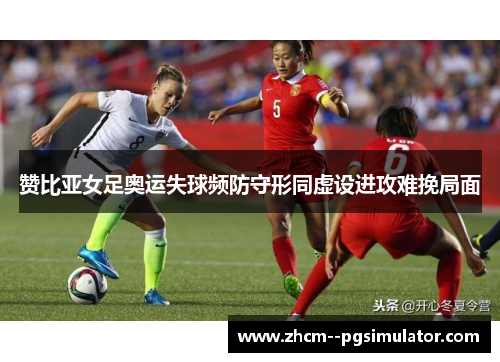 赞比亚女足奥运失球频防守形同虚设进攻难挽局面 赞比亚女足奥运失球频防守形同虚设进攻难挽局面