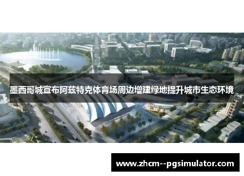 墨西哥城宣布阿兹特克体育场周边增建绿地提升城市生态环境