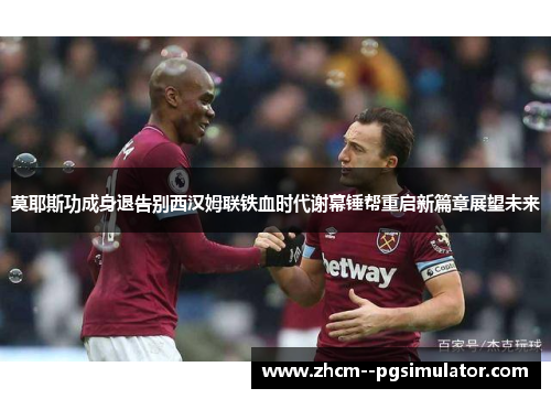莫耶斯功成身退告别西汉姆联铁血时代谢幕锤帮重启新篇章展望未来