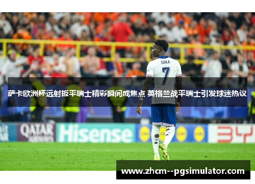 萨卡欧洲杯远射扳平瑞士精彩瞬间成焦点 英格兰战平瑞士引发球迷热议 萨卡欧洲杯远射扳平瑞士精彩瞬间成焦点 英格兰战平瑞士引发球迷热议