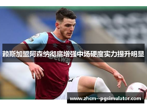 赖斯加盟阿森纳彻底增强中场硬度实力提升明显 赖斯加盟阿森纳彻底增强中场硬度实力提升明显