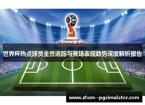 世界杯热点球员全景追踪与赛场表现趋势深度解析报告 世界杯热点球员全景追踪与赛场表现趋势深度解析报告